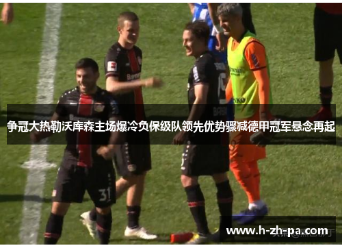争冠大热勒沃库森主场爆冷负保级队领先优势骤减德甲冠军悬念再起