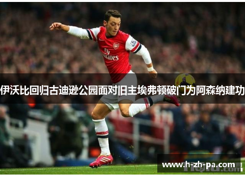 伊沃比回归古迪逊公园面对旧主埃弗顿破门为阿森纳建功