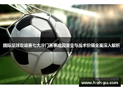 国际足球友谊赛七大冷门赛事成因演变与战术价值全面深入解析 国际足球友谊赛七大冷门赛事成因演变与战术价值全面深入解析