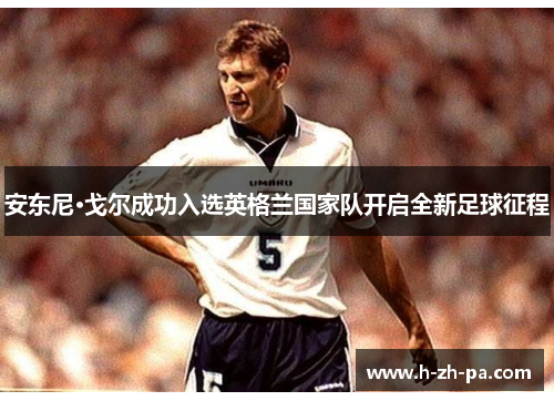安东尼·戈尔成功入选英格兰国家队开启全新足球征程 安东尼·戈尔成功入选英格兰国家队开启全新足球征程