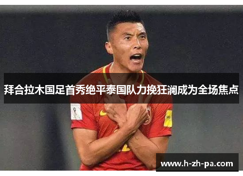 拜合拉木国足首秀绝平泰国队力挽狂澜成为全场焦点