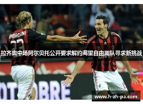 拉齐奥中场阿尔贝托公开要求解约渴望自由离队寻求新挑战 拉齐奥中场阿尔贝托公开要求解约渴望自由离队寻求新挑战