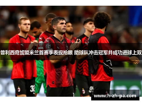 普利西奇加盟米兰首赛季表现抢眼 助球队冲击冠军并成功进球上双