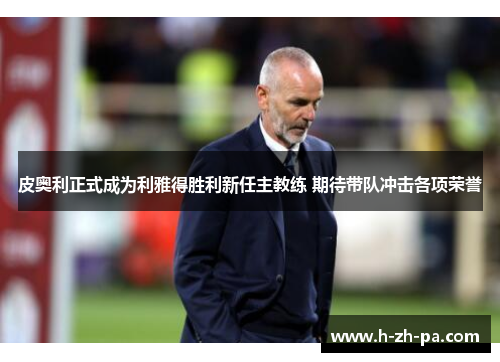 皮奥利正式成为利雅得胜利新任主教练 期待带队冲击各项荣誉 皮奥利正式成为利雅得胜利新任主教练 期待带队冲击各项荣誉