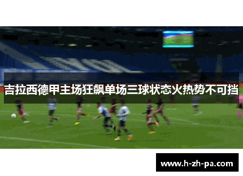 吉拉西德甲主场狂飙单场三球状态火热势不可挡