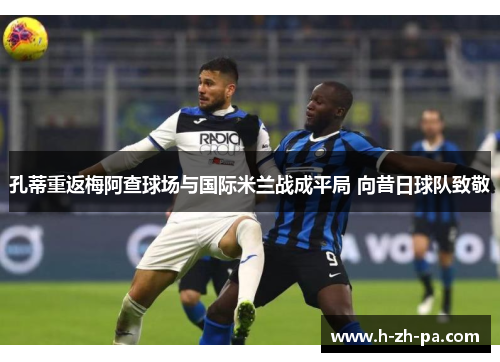 孔蒂重返梅阿查球场与国际米兰战成平局 向昔日球队致敬