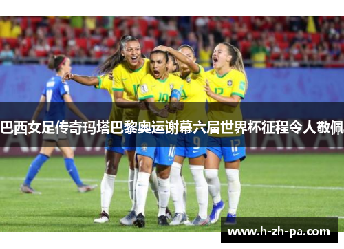 巴西女足传奇玛塔巴黎奥运谢幕六届世界杯征程令人敬佩