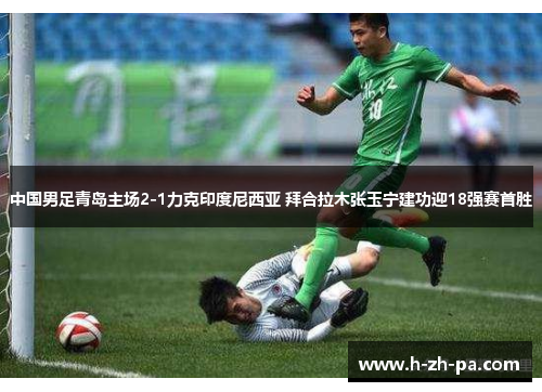 中国男足青岛主场2-1力克印度尼西亚 拜合拉木张玉宁建功迎18强赛首胜