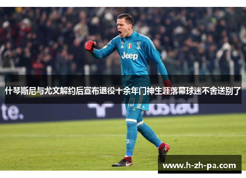 什琴斯尼与尤文解约后宣布退役十余年门神生涯落幕球迷不舍送别了