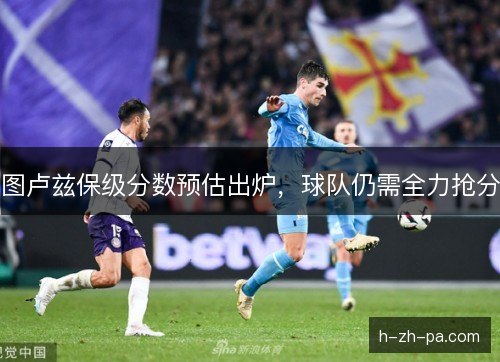 图卢兹保级分数预估出炉,球队仍需全力抢分 图卢兹保级分数预估出炉,球队仍需全力抢分
